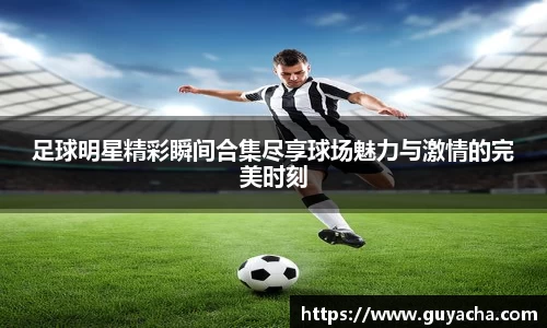 足球明星精彩瞬间合集尽享球场魅力与激情的完美时刻